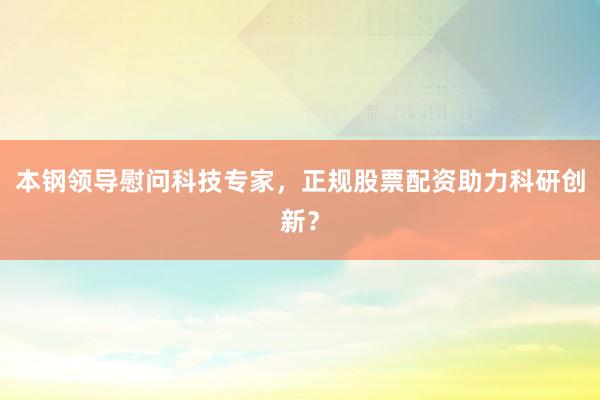 本钢领导慰问科技专家，正规股票配资助力科研创新？