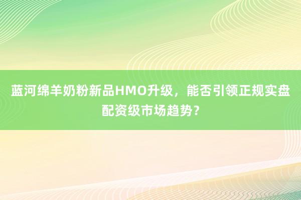 蓝河绵羊奶粉新品HMO升级，能否引领正规实盘配资级市场趋势？