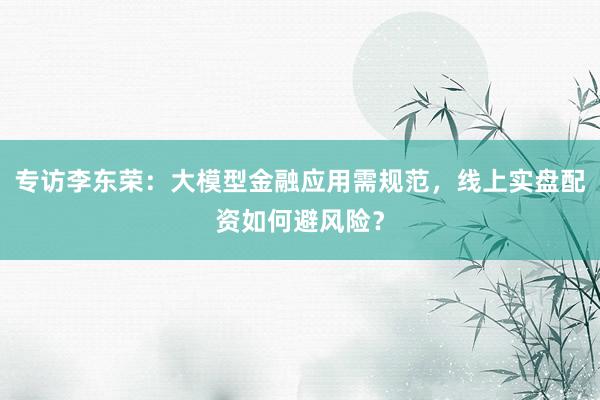 专访李东荣：大模型金融应用需规范，线上实盘配资如何避风险？