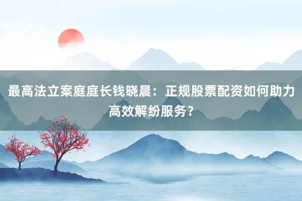 最高法立案庭庭长钱晓晨：正规股票配资如何助力高效解纷服务？
