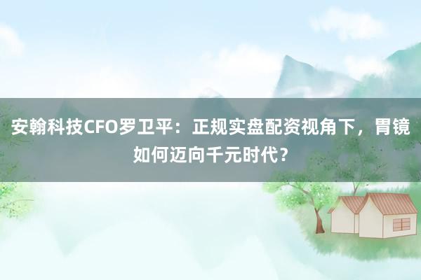 安翰科技CFO罗卫平：正规实盘配资视角下，胃镜如何迈向千元时代？