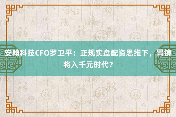 安翰科技CFO罗卫平：正规实盘配资思维下，胃镜将入千元时代？