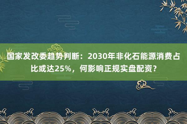 国家发改委趋势判断：2030年非化石能源消费占比或达25%，何影响正规实盘配资？