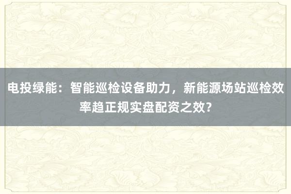 电投绿能：智能巡检设备助力，新能源场站巡检效率趋正规实盘配资之效？
