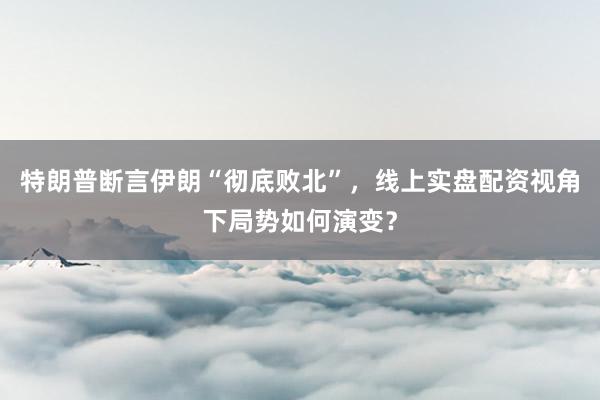 特朗普断言伊朗“彻底败北”，线上实盘配资视角下局势如何演变？