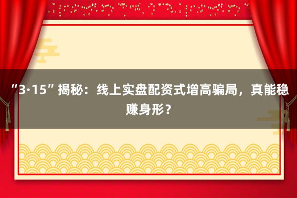 “3·15”揭秘：线上实盘配资式增高骗局，真能稳赚身形？