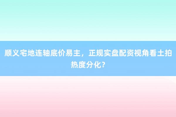 顺义宅地连轴底价易主，正规实盘配资视角看土拍热度分化？