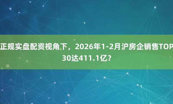正规实盘配资视角下，2026年1-2月沪房企销售TOP30达411.1亿？