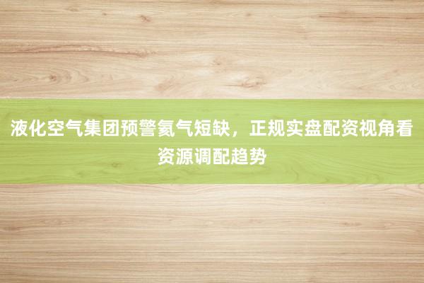 液化空气集团预警氦气短缺，正规实盘配资视角看资源调配趋势