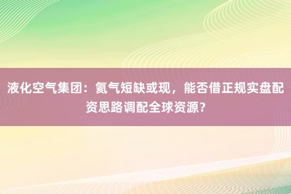 液化空气集团：氦气短缺或现，能否借正规实盘配资思路调配全球资源？