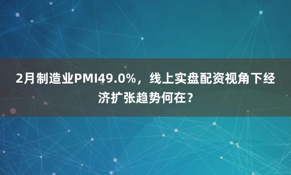 2月制造业PMI49.0%，线上实盘配资视角下经济扩张趋势何在？