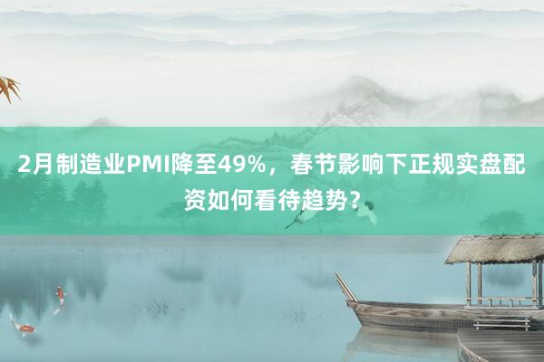 2月制造业PMI降至49%，春节影响下正规实盘配资如何看待趋势？