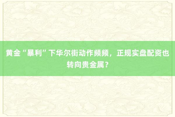 黄金“暴利”下华尔街动作频频，正规实盘配资也转向贵金属？