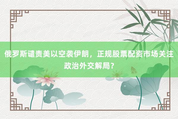 俄罗斯谴责美以空袭伊朗，正规股票配资市场关注政治外交解局？