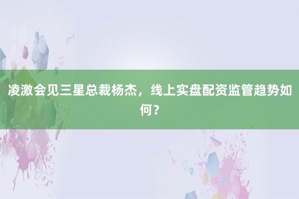 凌激会见三星总裁杨杰，线上实盘配资监管趋势如何？