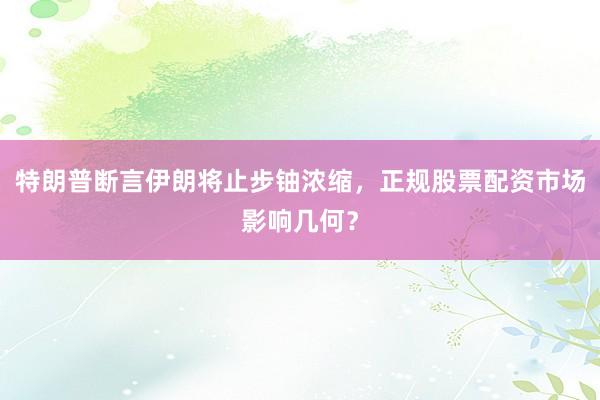 特朗普断言伊朗将止步铀浓缩，正规股票配资市场影响几何？
