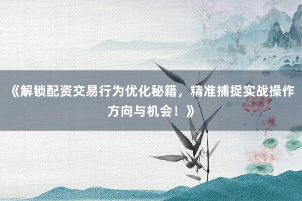 《解锁配资交易行为优化秘籍，精准捕捉实战操作方向与机会！》