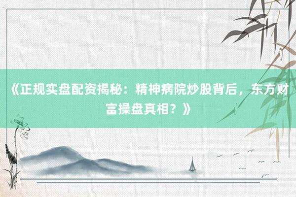 《正规实盘配资揭秘：精神病院炒股背后，东方财富操盘真相？》