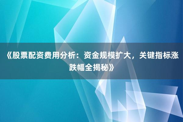 《股票配资费用分析：资金规模扩大，关键指标涨跌幅全揭秘》