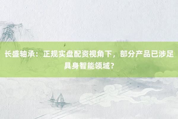 长盛轴承：正规实盘配资视角下，部分产品已涉足具身智能领域？