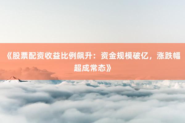 《股票配资收益比例飙升：资金规模破亿，涨跌幅超成常态》