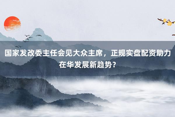 国家发改委主任会见大众主席，正规实盘配资助力在华发展新趋势？