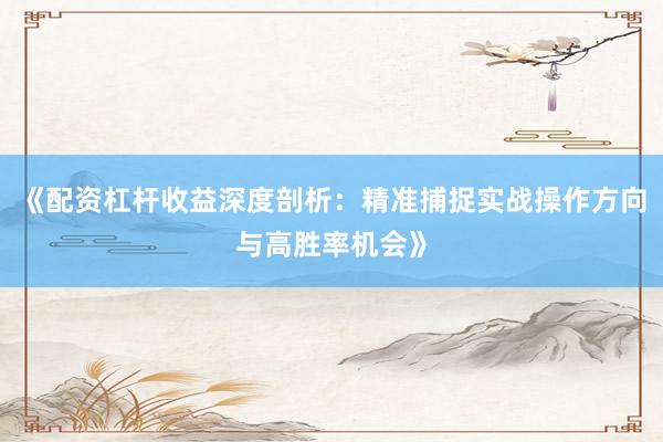 《配资杠杆收益深度剖析：精准捕捉实战操作方向与高胜率机会》