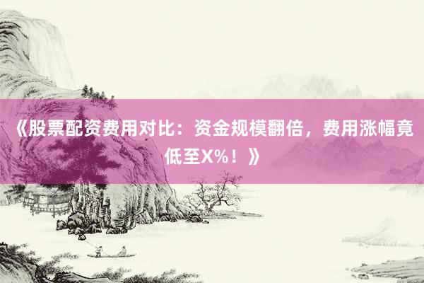 《股票配资费用对比：资金规模翻倍，费用涨幅竟低至X%！》