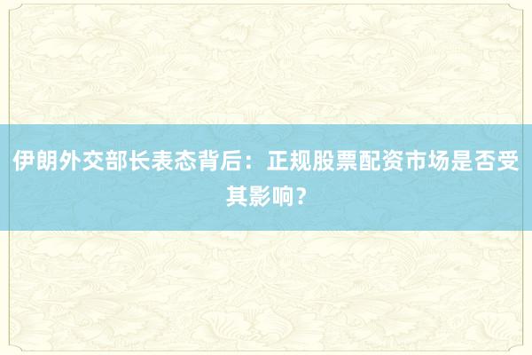 伊朗外交部长表态背后：正规股票配资市场是否受其影响？