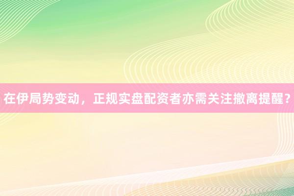 在伊局势变动，正规实盘配资者亦需关注撤离提醒？