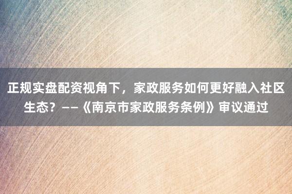 正规实盘配资视角下，家政服务如何更好融入社区生态？——《南京市家政服务条例》审议通过
