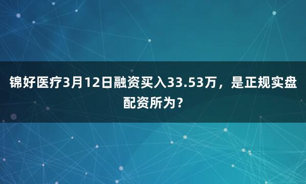锦好医疗3月12日融资买入33.53万，是正规实盘配资所为？