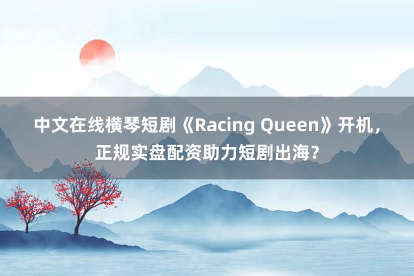 中文在线横琴短剧《Racing Queen》开机，正规实盘配资助力短剧出海？