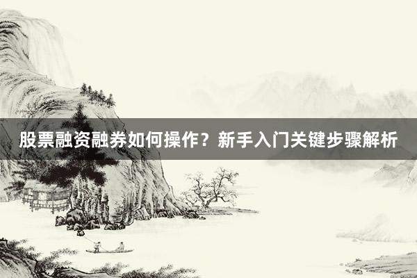 股票融资融券如何操作？新手入门关键步骤解析