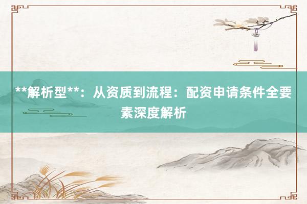 **解析型**：从资质到流程：配资申请条件全要素深度解析