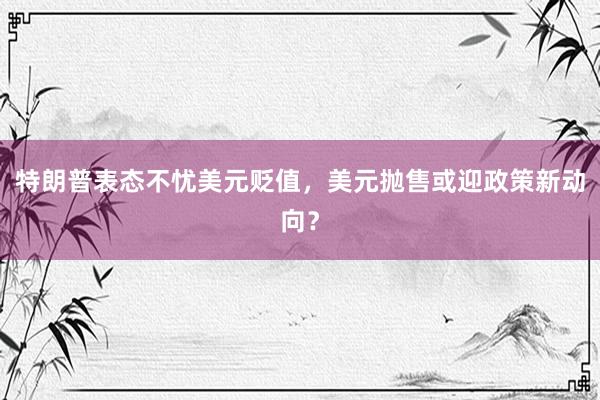 特朗普表态不忧美元贬值，美元抛售或迎政策新动向？