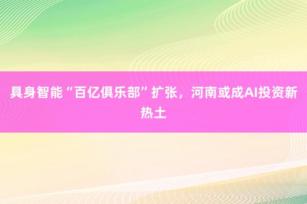 具身智能“百亿俱乐部”扩张，河南或成AI投资新热土