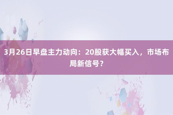 3月26日早盘主力动向：20股获大幅买入，市场布局新信号？
