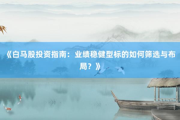《白马股投资指南：业绩稳健型标的如何筛选与布局？》