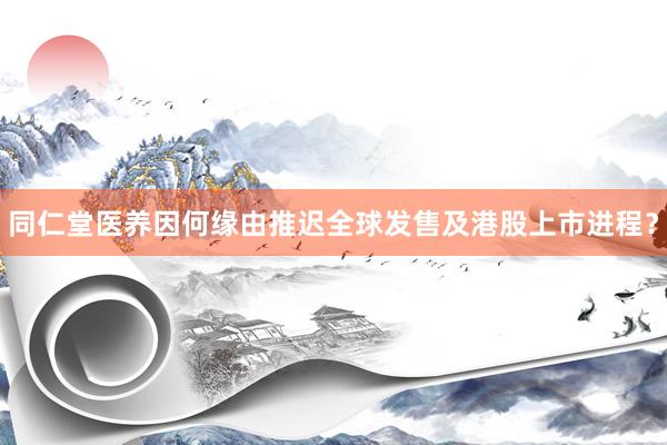 同仁堂医养因何缘由推迟全球发售及港股上市进程？