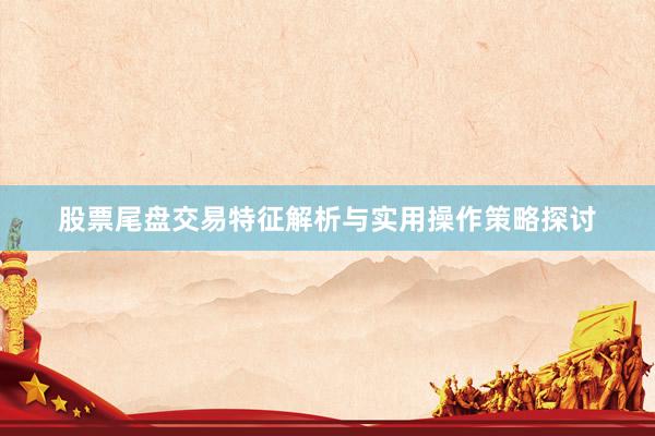 股票尾盘交易特征解析与实用操作策略探讨