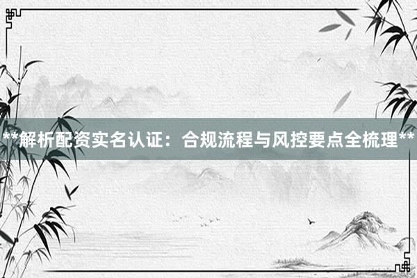 **解析配资实名认证：合规流程与风控要点全梳理**