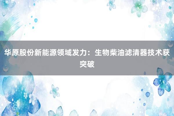 华原股份新能源领域发力：生物柴油滤清器技术获突破