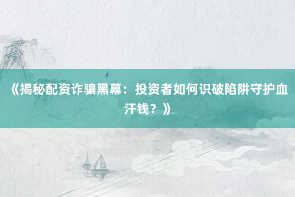 《揭秘配资诈骗黑幕:投资者如何识破陷阱守护血汗钱?》