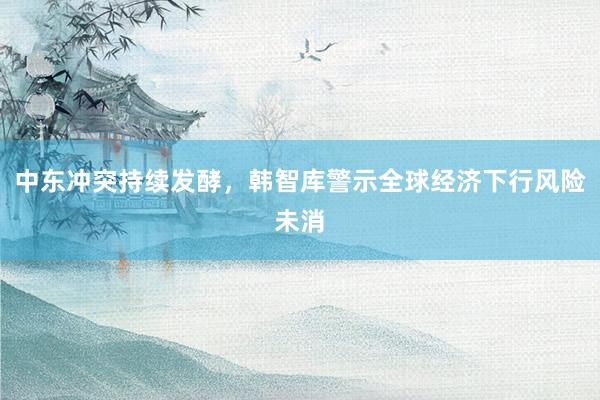 中东冲突持续发酵，韩智库警示全球经济下行风险未消