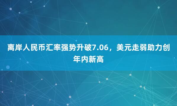 离岸人民币汇率强势升破7.06，美元走弱助力创年内新高