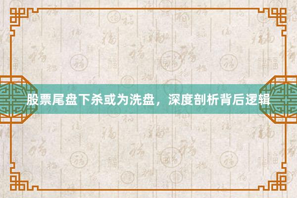 股票尾盘下杀或为洗盘，深度剖析背后逻辑