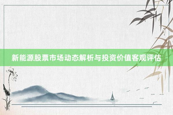 新能源股票市场动态解析与投资价值客观评估