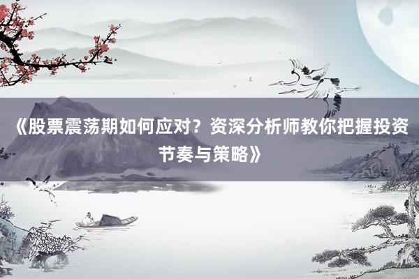 《股票震荡期如何应对?资深分析师教你把握投资节奏与策略》