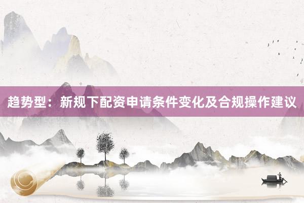 趋势型：新规下配资申请条件变化及合规操作建议